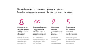 Мы небольшие, но сильные, умные и гибкие.
Brandon всегда в развитии. Мы растем вместе с вами.
в нашей области
люди решают всё
для удобства
других людей
работаем
сколько нужно,
слышим
и понимаем вас
81% клиентов,
обратившись один раз,
работают с нами
и по сей день
данные получены
на основе программы
мониторинга
лояльности
Наш актив -
люди и знания,
которыми они
обладают
Мы полны
энергии,
у нас отличная
реакция
Лояльность
постоянных
клиентов
на «5» баллов
В дальний путь -
сотрудничаем
с самого начала
до далеких дней
 