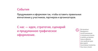 Восприятие
базируется
на воспоминаниях
о полученном опыте,
а память устроена
таким образом,
что наиболее ярко
фиксирует
позитивные моменты.
Они того стоят.
События
С нас - идея, стратегия, сценарий
и продуманное графическое
оформление.
Продумываем и оформляем так, чтобы оставить правильные
впечатления у участников, партнеров и организаторов.
 