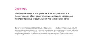 Физическое взаимодействие с брендом - наиболее ценный опыт,
посредством которого можно передать ряд сенсорных стимулов
и сформировать представление о характере и духе компании.
Сувениры
Мы создаем вещи, с которыми не хочется расставаться.
Они отражают образ вашего бренда, передают настроение
и положительные эмоции, напрямую связанные с вами.
 