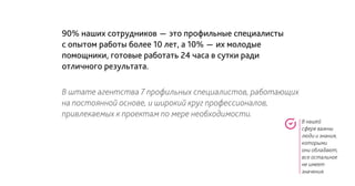 В нашей
сфере важны
люди и знания,
которыми
они обладают,
все остальное
не имеет
значения.
90% наших сотрудников - это профильные специалисты
с опытом работы более 10 лет, а 10% - их молодые
помощники, готовые работать 24 часа в сутки ради
отличного результата.
В штате агентства 7 профильных специалистов, работающих
на постоянной основе, и широкий круг профессионалов,
привлекаемых к проектам по мере необходимости.
 