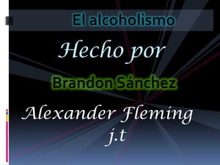El alcoholismo Hecho por  Brandon Sánchez Alexander Fleming                 j.t   