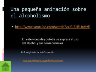 Una pequeña animación sobre el alcoholismohttp://www.youtube.com/watch?v=ifuEcBU0H7EEn este video de youtube  se expresa el uso del alcohol y sus consecuencias  Link  originario  de la información http://es.wikipedia.org/wiki/Alcoholismo
