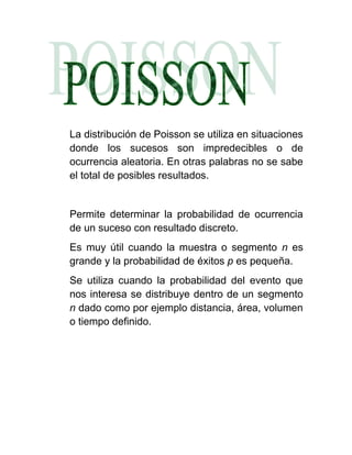 La distribución de Poisson se utiliza en situaciones
donde los sucesos son impredecibles o de
ocurrencia aleatoria. En otras palabras no se sabe
el total de posibles resultados.


Permite determinar la probabilidad de ocurrencia
de un suceso con resultado discreto.
Es muy útil cuando la muestra o segmento n es
grande y la probabilidad de éxitos p es pequeña.
Se utiliza cuando la probabilidad del evento que
nos interesa se distribuye dentro de un segmento
n dado como por ejemplo distancia, área, volumen
o tiempo definido.
 