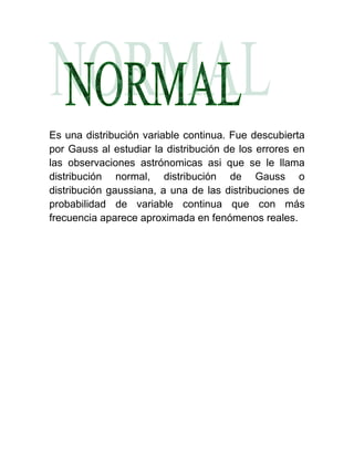 Es una distribución variable continua. Fue descubierta
por Gauss al estudiar la distribución de los errores en
las observaciones astrónomicas asi que se le llama
distribución normal, distribución de Gauss o
distribución gaussiana, a una de las distribuciones de
probabilidad de variable continua que con más
frecuencia aparece aproximada en fenómenos reales.
 