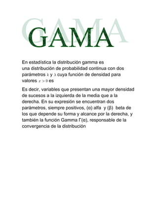 En estadística la distribución gamma es
una distribución de probabilidad continua con dos
parámetros y cuya función de densidad para
valores       es
Es decir, variables que presentan una mayor densidad
de sucesos a la izquierda de la media que a la
derecha. En su expresión se encuentran dos
parámetros, siempre positivos, (α) alfa y (β) beta de
los que depende su forma y alcance por la derecha, y
también la función Gamma Γ(α), responsable de la
convergencia de la distribución
 