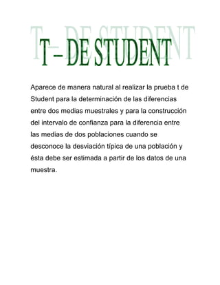 Aparece de manera natural al realizar la prueba t de
Student para la determinación de las diferencias
entre dos medias muestrales y para la construcción
del intervalo de confianza para la diferencia entre
las medias de dos poblaciones cuando se
desconoce la desviación típica de una población y
ésta debe ser estimada a partir de los datos de una
muestra.
 