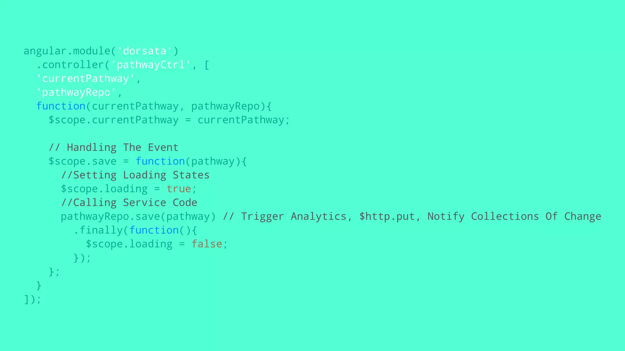 angular.module('dorsata')
.controller('pathwayCtrl', [
'currentPathway',
'pathwayRepo',
function(currentPathway, pathwayRepo){
$scope.currentPathway = currentPathway;
// Handling The Event
$scope.save = function(pathway){
//Setting Loading States
$scope.loading = true;
//Calling Service Code
pathwayRepo.save(pathway) // Trigger Analytics, $http.put, Notify Collections Of Change
.finally(function(){
$scope.loading = false;
});
};
}
]);
 