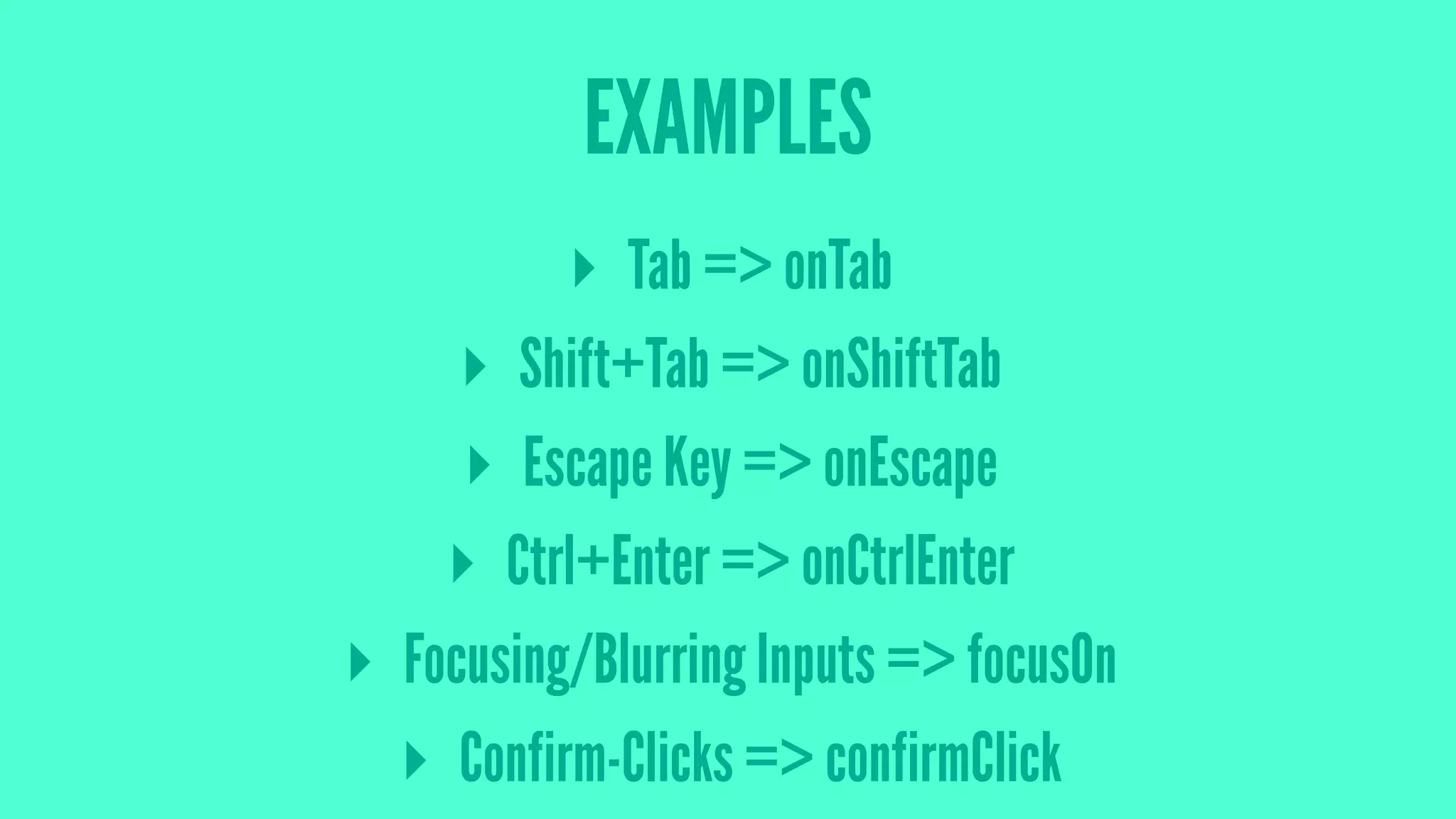EXAMPLES
▸ Tab => onTab
▸ Shift+Tab => onShiftTab
▸ Escape Key => onEscape
▸ Ctrl+Enter => onCtrlEnter
▸ Focusing/Blurring Inputs => focusOn
▸ Confirm-Clicks => confirmClick
 