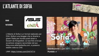L’ATLANTE DI SOFIA

 BRAND:

 PIATTAFORMA:



 L’Atlante di Soﬁa è un format realizzato per
 Chili. Soﬁa è una blogger che si diverte a
 girare l’Italia per trovare posti strani e
 bizzarri da fotografare. Le sue foto e le sue
 avventure vengono raccontate nel suo
 blog,www.atlantedisoﬁa.com, e possono
 essere viste su Chili.
                                                 Distribuzione: Luglio 2011 - Dicembre 2011
 LINK: https://vimeo.com/24474714                Puntate: 8
 