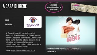 A CASA DI IRENE                                       250.000
                                                  Visualizzazioni a
                                                      puntata!




 BRAND:

 PIATTAFORMA:



  A Casa di Irene è il nuovo format di
  Brandon Box distribuito da Yahoo! sul suo
  canale Lifestyle e brandizzato Chante Clair.
  Irene è una mamma ed una blogger che si
  diverte a fornire consigli su come
  ottimizzare il tempo disponibile e riuscire a
  districarsi fra casa e lavoro.
                                                  Distribuzione: Aprile 2012 - Giugno 2012
  LINK: https://vimeo.com/24474714
                                                  Puntate: 6
 