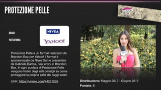 PROTEZIONE PELLE

 BRAND:

 PIATTAFORMA:



  Protezione Pelle è un format realizzato da
  Brandon Box per Yahoo! Il format è
  sponsorizzato da Nivea Sun e presentato
  da Gabriela Barros, new entry in Brandon
  Box. In ogni puntata di Protezione Pelle
  vengono forniti degli utili consigli su come
  proteggere la propria pelle dai raggi solari.

  LINK: https://vimeo.com/44251535                Distribuzione: Maggio 2012 - Giugno 2012
                                                  Puntate: 8
 