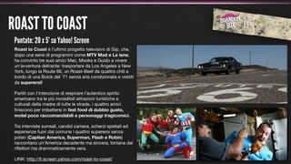 ROAST TO COAST
 Puntate: 20 x 5’ su Yahoo! Screen
 Roast to Coast è l'ultimo progetto televisivo di Gip, che,
 dopo una serie di programmi come MTV Mad e Le iene,
 ha convinto tre suoi amici Mec, Mooks e Guido a vivere
 un'avventura delirante: trasportare da Los Angeles a New
 York, lungo la Route 66, un Roast-Beef da quattro chili a
 bordo di una Buick del ’71 senza aria condizionata e vestiti
 da supereroi!

 Partiti con l’intenzione di respirare l’autentico spirito
 americano tra le più incredibili attrazioni turistiche e
 culturali della madre di tutte le strade, i quattro amici
 ﬁniscono per imbattersi in fast food di dubbio gusto,
 motel poco raccomandabili e personaggi tragicomici.

 Tra interviste surreali, candid camera, scherzi spietati ed
 esperienze fuori dal comune i quattro supereroi senza
 poteri (Capitan America, Superman, Flash e Robin)
 raccontano un'America decadente ma sincera, lontana dai
 riﬂettori ma drammaticamente vera.

 LINK: http://it.screen.yahoo.com/roast-to-coast/
 