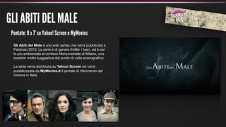GLI ABITI DEL MALE
 Puntate: 8 x 7’ su Yahoo! Screen e MyMovies
  Gli Abiti del Male è una web series che verrà pubblicata a
  Febbraio 2013. La serie è di genere thriller / teen, ed è per
  lo più ambientata al cimitero Monumentale di Milano, una
  location molto suggestiva dal punto di vista scenograﬁco.

  La serie verrà distribuita su Yahoo! Screen ed verrà
  pubblicizzata da MyMovies.it il portale di riferimento del
  cinema in Italia
 