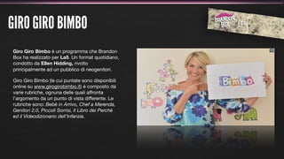 GIRO GIRO BIMBO
Giro Giro Bimbo è un programma che Brandon
Box ha realizzato per La5. Un format quotidiano,
condotto da Ellen Hidding, rivolto
principalmente ad un pubblico di neogenitori.

Giro Giro Bimbo (le cui puntate sono disponibili
online su www.girogirobimbo.it) è composto da
varie rubriche, ognuna delle quali affronta
l’argomento da un punto di vista differente. Le
rubriche sono: Bebè in Arrivo, Chef a Merenda,
Genitori 2.0, Piccoli Sorrisi, Il Libro dei Perchè
ed il Videodizionario dell’Infanzia.
 