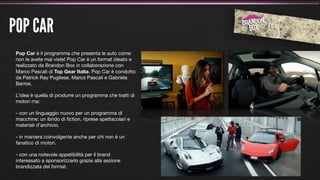 POP CAR
 Pop Car è il programma che presenta le auto come
 non le avete mai viste! Pop Car è un format ideato e
 realizzato da Brandon Box in collaborazione con
 Marco Pascali di Top Gear Italia. Pop Car è condotto
 da Patrick Ray Pugliese, Marco Pascali e Gabriela
 Barros.

 L’idea è quella di produrre un programma che tratti di
 motori ma:

 - con un linguaggio nuovo per un programma di
 macchine: un ibrido di ﬁction, riprese spettacolari e
 materiali d’archivio.

 - in maniera coinvolgente anche per chi non è un
 fanatico di motori.

 - con una notevole appetibilità per il brand
 interessato a sponsorizzarlo grazie alla sezione
 brandizzata del format.
 