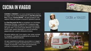 CUCINA IN VIAGGIO
 CUCINA in VIAGGIO è un nuovo programma di cucina e
 di viaggio che ha come protagonista lo chef Riccardo De
 Pra' e la sua “Cucina Mobile”. Ad ogni puntata lo chef
 esplora l'Italia per andare a riscoprire ingredienti speciali.

 Lo Chef Riccardo De Prà ha progettato con l’Architetto
 Alessandra Tschang e realizzato con il supporto degli
 studi ICET STUDIOS all'interno di un rimorchio/roulotte
 dal gusto retro' una cucina super efﬁciente, con potenti
 fuochi a gas, piastra tepaniaky e 2 uova di ceramica
 giapponese per cuocere utilizzando la brace.

 Riccardo realizza cosi' il suo sogno, cioe' poter cucinare
 (e mangiare) l'ingrediente esattamente sul posto dove
 viene trovato/allevato/coltivato.

 Ad ogni ingrediente è dedicata una puntata e un viaggio e
 con l’aiuto di un esperto locale Riccardo ce ne racconta
 l’origine, le proprietà, come viene raccolto/pescato,
 coltivato e ovviamente cucinato e mangiato
 