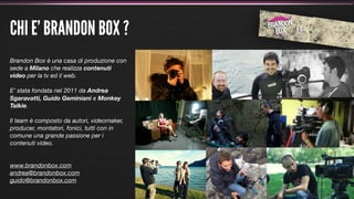 CHI E’ BRANDON BOX ?
Brandon Box è una casa di produzione con
sede a Milano che realizza contenuti
video per la tv ed il web.

E’ stata fondata nel 2011 da Andrea
Sgaravatti, Guido Geminiani e Monkey
Talkie.

Il team è composto da autori, videomaker,
producer, montatori, fonici, tutti con in
comune una grande passione per i
contenuti video.


www.brandonbox.com
andrea@brandonbox.com
guido@brandonbox.com
 