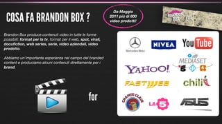Da Maggio

 COSA FA BRANDON BOX ?                                          2011 più di 600
                                                                video prodotti!


Brandon Box produce contenuti video in tutte le forme
possibili: format per la tv, format per il web, spot, virali,
docuﬁction, web series, serie, video aziendali, video
prodotto.

Abbiamo un’importante esperienza nel campo del branded
content e produciamo alcuni contenuti direttamente per i
brand.




                                                     for
 