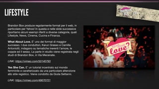 LIFESTYLE
 Brandon Box produce regolarmente format per il web, in
 particolare per Yahoo! In questa e nelle slide successive
 riportiamo alcuni esempi riferiti a diverse categorie, quali
 Lifestyle, News, Cinema, Cucina e Finanza.

 What About Love. E’ uno dei format di maggior
 successo. I due conduttori, Karun Grasso e Camilla
 Antoniotti, indagano su tematiche inerenti l’amore, le
 coppie ed il sesso. La parte in studio viene registrata negli
 studi di Brandon Box, in Via Mecenate.

 LINK: https://vimeo.com/50140793

 Yes She Can. E’ un tutorial incentrato sul mondo
 femminile e caratterizzato da una particolare attenzione
 allo stile registico. Viene condotto da Giulia Settanni.

 LINK: https://vimeo.com/49670721
 
