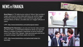 NEWS e FINANZA
 Good News è il TG delle buone notizie di Yahoo! Ogni puntata il
 meglio delle buone notizie della settimana, per sentirsi leggeri.
 Presentato da Flaviana Scisci viene pubblicato ogni giovedì
 sull’area News di Yahoo!, una delle aree con maggior afﬂusso di
 utenti.

 LINK: http://www.brandonbox.com/yahoo/good-news/

 Wall Street For Dummies è uno dei primi format video prodotti
 da Yahoo! Italia. La presentatrice Marianna Tamai va in giro per
 Milano a chiedere ai passanti il signiﬁcato di termini ﬁnanziari
 come Forex, Blue Chip, Spread...nella seconda parte del format
 un esperto spiega il signiﬁcato esatto dei termini.

 LINK: http://www.brandonbox.com/yahoo/wall-street-for-
 dummies/
 
