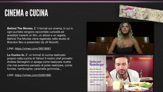CINEMA e CUCINA
Behind The Movies. E’ il format sul cinema, in cui in
ogni puntata vengono raccontate curiosità ed
aneddoti inerenti un ﬁlm, un attore o un regista.
Behind The Movies viene registrato nello studio di
Brandon Box e presentato da Jill Nizzotti.

LINK: https://vimeo.com/36018681

Lo Cucino Io. E’ un format di cucina realizzato
proprio nella cucina di Yahoo! Il nostro chef provetto
Andrea Semeghini ci spiega come realizzare ricette
che mai avremmo pensato di poter realizzare, come:
fonzies, hamburgher, caramelle gommose...

LINK: https://vimeo.com/52081890
 