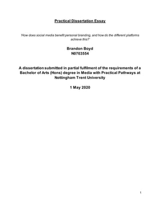 1
Practical Dissertation Essay
‘How does social media benefit personal branding, and how do the different platforms
achieve this?’
Brandon Boyd
N0703554
A dissertation submitted in partial fulfilment of the requirements of a
Bachelor of Arts (Hons) degree in Media with Practical Pathways at
Nottingham Trent University
1 May 2020
 