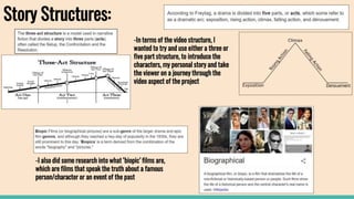 Story Structures:
-In terms of the video structure, I
wanted to try and use either a three or
five part structure, to introduce the
characters, my personal story and take
the viewer on a journey through the
video aspect of the project
-I also did some research into what ‘biopic’ films are,
which are films that speak the truth about a famous
person/character or an event of the past
 