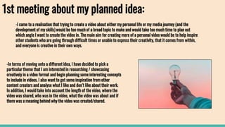 1st meeting about my planned idea:
-In terms of moving onto a different idea, I have decided to pick a
particular theme that I am interested in researching / showcasing
creatively in a video format and begin planning some interesting concepts
to include in videos. I also want to get some inspiration from other
content creators and analyse what I like and don’t like about their work.
In addition, I would take into account the length of the video, where the
video was shared, who was in the video, what the video was about and if
there was a meaning behind why the video was created/shared.
-I came to a realisation that trying to create a video about either my personal life or my media journey (and the
development of my skills) would be too much of a broad topic to make and would take too much time to plan out
which angle I want to create the video in. The main aim for creating more of a personal video would be to help inspire
other students who are going through difficult times or unable to express their creativity, that it comes from within,
and everyone is creative in their own ways.
 