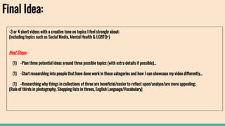 Final Idea:
-3 or 4 short videos with a creative tone on topics I feel strongly about:
(including topics such as Social Media, Mental Health & LGBTQ+)
Next Steps:
(1) -Plan three potential ideas around three possible topics (with extra details if possible)...
(1) -Start researching into people that have done work in those categories and how I can showcase my video differently…
(1) -Researching why things in collections of three are beneficial/easier to reflect upon/analyse/are more appealing;
(Rule of thirds in photography, Shopping lists in threes, English Language/Vocabulary)
 