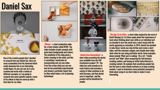 Daniel Sax
One of the creative people that I decided
to research into was Daniel Sax. Here are
some screenshots from his showreel which
easily showcase him as an interesting
media figure. As you can see, he is very
creative and works with a variety of
different concepts, so I am going to
research into some specific aspects i some
of his videos to help me come up with a
final idea for my video.
‘Blomus’ - a short production video
for a food retailer called REWE. The
video includes simple concepts with
quite basic backgrounds and colours.
The simplicity of the video gives a
better meaning to the video, and this
is something I would plan on
incorporating into my own video.
From the screen shots you can see
how he has potentially experimented
and chosen a particular layout that
he likes which takes a lot of planning
beforehand.
‘Dental from Deutschland’ - a
short video promoting the dental
care available from the VHF
Camfacture product ‘Z4’. The
video has used comedy as its
main feature and promotes a
variety of other positives to do
with Germany, and that dental
care is important...and the
product will be beneficial for
people.
‘The Gap’ by Ira Glass - a short video inspired by the work of
David Shiyang Liu. Ira Glass spoke about the importance of
taste when thinking about your skills as an individual and
Liu decided to turn the words into a short visual with the
words appearing as animation. In 2014, Daniel Sax decided
to take Glass’ words one step further and create a short
video, with the voiceover snippet, and include short video
shots when he was using particular words. Some examples
above include ‘What you’re making’, ‘Do a lot’, ‘Totally
normal’ and ‘Killer’ when comparing the link between
creating content, and having an initial taste/interest in
creating content. He explains that sometimes people fail,
but the taste is what should motivate us to keep creating
content. I want to brainstorm some potential concepts to
think about using in my short video to make it more
interesting.
 