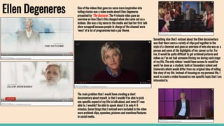 Ellen Degeneres One of the videos that gave me some more inspiration into
telling stories was a video made about Ellen Degeneres
presented by ‘The Outcome’. The 4 minute video gave an
overview on how Ellen’s life changed when she came out as a
lesbian. She was a big name in the media and had her first talk
show scrapped because people in charge of the channel were
‘wary’ of a lot of programmes had a gay theme.
The main problem that I would have creating a short
documentary about myself, is that I wouldn’t be able to pick
one specific aspect of my life to talk about, and even if I was
able to, I wouldn’t be able to speak about it in only 4-5
minutes. Some things that I noticed were included in the video
were archived clips, speeches, pictures and mentions/features
in social media.
Something else that I noticed about the Ellen documentary
was that there were a variety of clips put together in the
style of a showreel and gave an overview of who she was as a
person and some of the highlights of her career so far. For
me, it would be quite difficult to get archived pictures and
videos as I’ve not had someone filming me during each stage
of my life. The only videos I would have access to would be
work I've done as a student, both at Secondary school and
University which would differ from my original idea of telling
the story of my life. Instead of focusing on my personal life, I
want to create a video focused on one specific topic that I am
interested in.
 