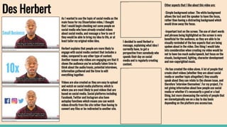 Des Herbert
As I wanted to use the topic of social media as the
main focus for my Dissertation video, I thought
that I would begin checking out some people on
social media who have already created videos
about social media, and message a few to see if
they would be able to bring my idea to life, or at
least tailor my original video idea.
Herbert explains that people are more likely to
engage with social media content that includes a
video, compared to any other type of content.
Another reason why videos are engaging are that it
shows the audience you’ve actually taken time to
think about the audio/music, potential interviews,
information gathered and the time to edit
everything together.
Videos are also created as they are easy to upload
and watch on social media platforms; which is
where you are most likely to post videos that are
based on social media. Social platforms including
Facebook, Twitter and Instagram also have
autoplay functions which means you can watch
videos directly from the site rather than having to
convert any files or be redirected to another site.
Other aspects that I like about this video are;
-Simple background colour. The white background
allows the text and the speaker to have the focus,
rather than having a distracting background which
would draw away the focus.
-Important text on the screen. The use of short words
and phrases being highlighted on the screen is very
beneficial for the audience, as they are able to be
visually reminded of the key aspects that are being
spoken about in the video. One thing I would take
into consideration when creating my video would be
not to have too much audio/speech, but focus on the
visuals, background, lighting, character development
and non-copyrighted music.
-He has created the video alone. A lot of people that
create short videos (whether they are about social
media or another topic altogether); they usually
speak about they can relate to the chosen issue, and
therefore ‘interview themselves’. For my project, I’m
not giving information about how people use social
media or whether it’s necessarily a good or a bad
thing, but more showcasing the variety of people that
we stereotypically see on a day to day basis
depending on the platform you access/use.
I decided to send Herbert a
message, explaining what idea I
currently have, to get a
perspective from somebody who
spends their day on social
media and is regularly creating
content.
 