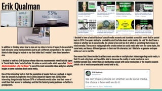 Erik Qualman
In addition to thinking about how to plan out my video in terms of layout, I also wanted to
look into some social media statistics just to get a different perspective on the topic or
think of other things to include in my final video that I wouldn’t have found anywhere
else.
I decided to look into Erik Qualman whose video was recommended when I initially typed
in ‘Social Media Video’ onto YouTube. His video on social media which was called ‘Social
Media Revolution - Did You Know?’ is one of his most successful videos and gives a better
insight on some statistics about social media.
One of the interesting facts is that the population of people that use Facebook, is bigger
than the amount of people who live in China (based on figures from 2016). Other
interesting things include that over 50% of millennials would rather lose their sense of
smell than their access to technology and that the fastest growing audience on Twitter is
grandparents.
I decided to have a look at Qualman’s social media accounts and stumbled across this tweet that he posted
back in 2014 (Two years before he created his viral YouTube about social media). He said ‘We don’t have a
choice on whether we do social media, the choice is how well we do it which is something that crosses my
mind everyday. There are so many people who create content on social media who have the same styles, the
same looks, and have a different persona to their real life character, but I like to be as genuine and open
online as I am in real life.
One reason that I have decided to either create one video or multiple short videos regarding social media, is
that it’s such a big topic and I would be able to showcase the reality of social media in a more
truthful/comedic way, rather than just bombarding people with social media stats or the negative aspects
(which a lot of media companies and brands tend to do).
 