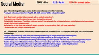 Social Media:
Idea 1: Video can be designed like a game, learning about my social media usage and benefits of social media…
(4 main parts to the video and at each part 0%, 25%, 75%, 100% completed 100% is online profile complete)
Idea 2: ‘Social media is something that everyone wants to be on, or nobody wants to be on’...
Two actors/actresses giving information at the same time or staying quiet simultaneously
(Both addicted to phones, laptops, iPads, tablets, watches and constantly interrupting each-other, putting each-other down, posting the same content, spamming each-
other with likes/comments, using dating apps)
‘Maybe if you just put your phones down and actually spoke to one another, you might actually be able to build proper relationships’...
(Voiceover dictates what is going to happen in the video)
Idea 3: Using a variety of social media platforms/tools to make a short video about social media. Stating 2 or 3 key aspects/advantages of using a variety of different
social media apps…
(Instagram: Filming aspects using iPhone camera, and then filming myself watching the footage/Taking images if model/photographer
Twitter: Using images of birds to promote tweets or various people walking around with the same hashtags on their head
LinkedIn: People in suits in conversation/interviews/filming content/Searching for potential applicants with various shots of me interviewing potential candidates
Snapchat: Messing around with the Snapchat filters, but talk about how you can stay up to date with the latest celebrity gossip and instant messaging
Facebook: Spam posting pictures/videos from events or nights out/in with friends/family/work colleagues - walking through busy places
-Social media apps can be acted out in person form, or spoken about with actor and a comedic effect)
BLACK - Idea BLUE - Details RED - Not planned further
 