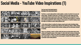 Social Media - YouTube Video Inspirations (1)
‘Are You Lost In The World Like Me’ -
(By Moby & The Void Pacific Choir):
YouTube is a social media platform which enables a variety of content to be seen and
shown online. I decided to head over to YouTube to look into other people who have
created videos based around social media, and thinking about the composition of the
video instead of information about social media. I felt that using YouTube as a research
tool would be beneficial for when creating my final project as I would be hoping to post
the video on YouTube as well as other platforms too!
In this video by Moby, he tackles the stigmas around social media (including taking
photos of everything, everybody being antisocial, the difference online vs offline, dating
online, using emojis to showcase false emotions, bullying and the unfortunate situation
of suicide).
There is no voiceover, sound or written media that gives any information about social
media, but through the power of the visuals, it’s clear what short stories are being told.
I would try and tell a similar story about the individual social media platforms rather
than ‘social media’ as a whole, and use actual people to identify the different aspects of
a particular social media platform.
 