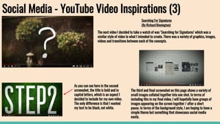 Social Media - YouTube Video Inspirations (3)
Searching For Signatures
(By Richard Binnington):
As you can see here in the second
screenshot, the title is bold and in
capital letters, which is an aspect I
decided to include for my own video.
The only difference is that I wanted
my text to be black, not white.
The next video I decided to take a watch of was ‘Searching for Signatures’ which was a
similar style of video to what I intended to create. There was a variety of graphics, images,
videos and transitions between each of the concepts.
The third and final screenshot on this page shows a variety of
small images collated together into one shot. In terms of
including this in my final video, I will hopefully have groups of
images appearing on the screen together / after a short
pause. In terms of the background style, I am hoping to have a
simple theme but something that showcases social media
easily.
 