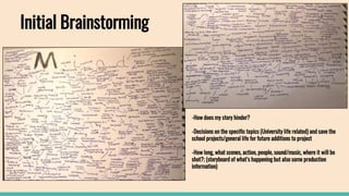 Initial Brainstorming
-How does my story hinder?
-Decisions on the specific topics (University life related) and save the
school projects/general life for future additions to project
-How long, what scenes, action, people, sound/music, where it will be
shot?; (storyboard of what’s happening but also some production
information)
 