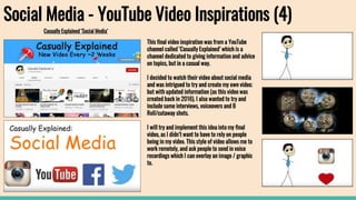 Social Media - YouTube Video Inspirations (4)
Casually Explained ‘Social Media’
This final video inspiration was from a YouTube
channel called ‘Casually Explained’ which is a
channel dedicated to giving information and advice
on topics, but in a casual way.
I decided to watch their video about social media
and was intrigued to try and create my own video;
but with updated information (as this video was
created back in 2016). I also wanted to try and
include some interviews, voiceovers and B
Roll/cutaway shots.
I will try and implement this idea into my final
video, as I didn’t want to have to rely on people
being in my video. This style of video allows me to
work remotely, and ask people to send in voice
recordings which I can overlay an image / graphic
to.
 
