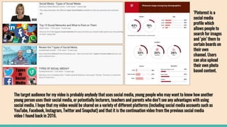 The target audience for my video is probably anybody that uses social media, young people who may want to know how another
young person uses their social media, or potentially lecturers, teachers and parents who don’t see any advantages with using
social media. I hope that my video would be shared on a variety of different platforms (including social media accounts such as
YouTube, Facebook, Instagram, Twitter and Snapchat) and that it is the continuation video from the previous social media
video I found back in 2016.
‘Pinterest is a
social media
profile which
allows people to
search for images
and ‘pin’ them to
certain boards on
their own
channel. Users
can also upload
their own photo
based content.
 