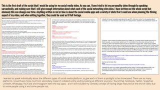 This is the first draft of the script that I would be using for my social media video. As you can, I have tried to let my personality shine through by speaking
sarcastically, and making sure that I still give enough information about what each of the social networking sites does. I have written out the whole script but
obviously this can change over time. Anything written in red or blue is about the social media apps and a variety of shots that I could use when planning the filming
aspect of my video, and when editing together, they could be used as B Roll footage.
I wanted to speak individually about the different types of social media platform, to give each of them a spotlight to be showcased. There are so many
platforms I could have chose, but from secondary research collated online and by looking at different sources, I found that Facebook, Twitter, Snapchat,
LinkedIn, Whatsapp, YouTube and Instagram were the top apps - and I still included my comedy concept of having Skype featured at the end of video due
to some people using it and some people not..
 
