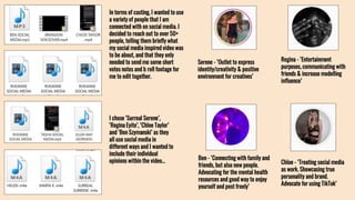 In terms of casting, I wanted to use
a variety of people that I am
connected with on social media. I
decided to reach out to over 50+
people, telling them briefly what
my social media inspired video was
to be about, and that they only
needed to send me some short
votes notes and b roll footage for
me to edit together.
I chose ‘Surreal Serene’,
‘Regina Eyite’, ‘Chloe Taylor’
and ‘Ben Szymanski’ as they
all use social media in
different ways and I wanted to
include their individual
opinions within the video…
Serene - ‘Outlet to express
identity/creativity & positive
environment for creatives’
Regina - ‘Entertainment
purposes, communicating with
friends & increase modelling
influence’
Ben - ‘Connecting with family and
friends, but also new people.
Advocating for the mental health
resources and good way to enjoy
yourself and post freely’
Chloe - ‘Treating social media
as work. Showcasing true
personality and brand.
Advocate for using TikTok’
 