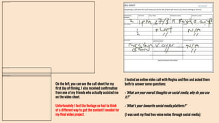 On the left, you can see the call sheet for my
first day of filming. I also received confirmation
from one of my friends who actually assisted me
on the video shoot.
Unfortunately I lost the footage so had to think
of a different way to get the content I needed for
my final video project.
I hosted an online video call with Regina and Ben and asked them
both to answer some questions;
-‘What are your overall thoughts on social media, why do you use
it?’
-‘What’s your favourite social media platform?’
(I was sent my final two voice notes through social media)
 