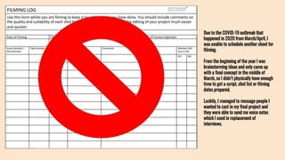 Due to the COVID-19 outbreak that
happened in 2020 from March/April, I
was unable to schedule another shoot for
filming.
From the beginning of the year I was
brainstorming ideas and only came up
with a final concept in the middle of
March, so I didn’t physically have enough
time to get a script, shot list or filming
dates prepared.
Luckily, I managed to message people I
wanted to cast in my final project and
they were able to send me voice notes
which I used in replacement of
interviews.
 