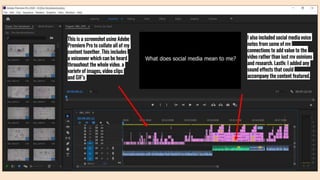 This is a screenshot using Adobe
Premiere Pro to collate all of my
content together. This includes
a voiceover which can be heard
throughout the whole video, a
variety of images, video clips
and GIF’s
I also included social media voice
notes from some of my
connections to add value to the
video rather than just my opinions
and research. Lastly, I added any
sound effects that could
accompany the content featured.
 