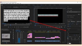 On the right hand side, you can see that I decided to
experiment with the fonts to make sure that it stood
out, but that it was also big enough for people to be
able to read. To create the same text throughout my
video, I just copy and pasted the original text and
changed the duration details after moving it into
position.
 
