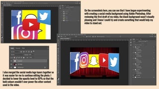 On the screenshots here, you can see that I have begun experimenting
with creating a social media background using Adobe Photoshop. After
reviewing the first draft of my video, the black background wasn’t visually
pleasing and I knew I could try and create something that would help my
video to stand out.
I also merged the social media logo layers together so
it was easier for me to continue editing the photo. I
decided to lower the opacity level to 60% so that the
bold colours wouldn’t over power the other content
used in the video.
 