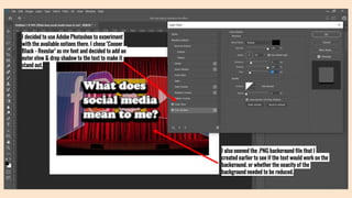I decided to use Adobe Photoshop to experiment
with the available options there. I chose ‘Cooper
Black - Regular’ as my font and decided to add an
outer glow & drop shadow to the text to make it
stand out.
I also opened the .PNG background file that I
created earlier to see if the text would work on the
background, or whether the opacity of the
background needed to be reduced.
 