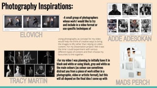 Photography Inspirations:
-A small group of photographers
whose work I would like to try
and include in a video format or
use specific techniques of
-For my video I was planning to initially have it in
black and white or using black, grey and white as
the main colours (as colour can sometimes
distract you from a piece of work either in a
photographic, video or artistic format), but this
will all depend on the final idea I come up with
Using photography as concept for my video
would help me think of creative ways to bring
the images to life rather than relying on video
content. For my Dissertation project I felt it was
the time I could experiment with various
different types of content and then choose my
favourites to link together.
 