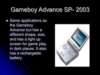Gameboy Advance SP- 2003
 Same applications as
the Gameboy
Advance but has a
different shape, size,
and has a light up
screen for game play
in dark places. It also
has a rechargeble
battery.
 