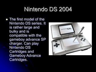 Nintendo DS 2004
 The first model of the
Nintendo DS series. It
is rather large and
bulky and is
compatible with the
gameboy advance SP
charger. Can play
Nintendo DS
Cartridges and
Gameboy Advance
Cartridges.
 